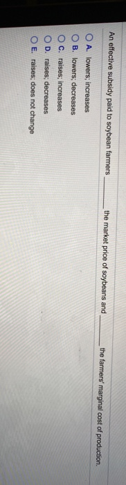 An effective subsidy paid to soybean farmers,
OA. lowers; increases
OB. lowers; decreases
OC. raises; increases
D. raises; decreases
OE. raises; does not change
the market price of soybeans and
the farmers' marginal cost of production.
