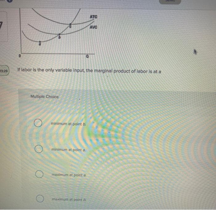 23:29
Multiple Choice
If labor is the only variable input, the marginal product of lab
minimum at point b.
minimum at point a.
maximum at point a.
ATC
maximum at point b.
AVC
or is at a
Saveu