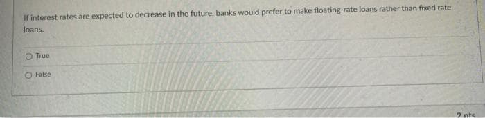 If interest rates are expected to decrease in the future, banks would prefer to make floating-rate loans rather than fixed rate
loans.
O True
O False
2 nts