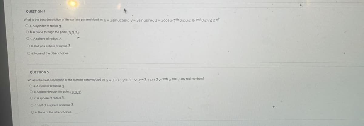 QUESTION 4
What is the best description of the surface parametrized as x= 3sinucosy, v=3sinusiny, z=3cosu with osus T and osvs2T?
O a. A cylinder of radius 3-
O b.A plane through the point (3.3.3)
OC.A sphere of radius 3.
O d. Half of a sphere of radius 3.
O e. None of the other choices.
QUESTION 5
What is the best description of the surface parametrized as x=3+u, y=3-v, z=3+u+2v•with u and y any real numbers?
O a. A cylinder of radius 3-
O b.A plane through the point (3.3.3)
OCA sphere of radius 3.
O d. Half of a sphere of radius 3.
O e. None of the other choices.
