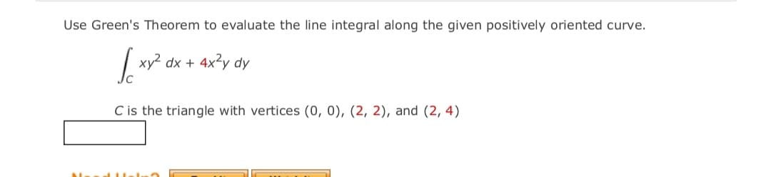 Use Green's Theorem to evaluate the line integral along the given positively oriented curve.
| xy? dx + 4x²y dy
C is the triangle with vertices (0, 0), (2, 2), and (2, 4)
