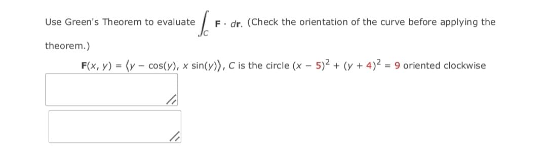 Use Green's Theorem to evaluate
F. dr. (Check the orientation of the curve before applying the
theorem.)
F(x, y) = (y – cos(y), x sin(y)), C is the circle (x
5)2 + (y + 4)² = 9 oriented clockwise
-
