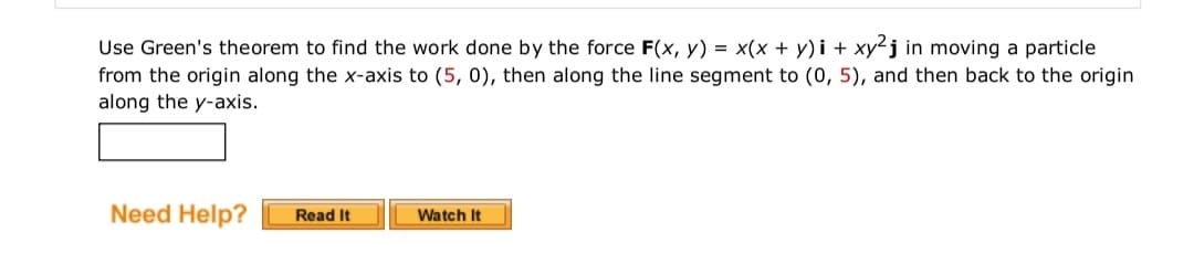 Use Green's theorem to find the work done by the force F(x, y) = x(x + y)i + xy²j in moving a particle
from the origin along the x-axis to (5, 0), then along the line segment to (0, 5), and then back to the origin
along the y-axis.
Need Help?
Read It
Watch It
