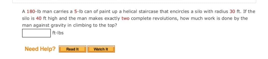 A 180-lb man carries a 5-lb can of paint up a helical staircase that encircles a silo with radius 30 ft. If the
silo is 40 ft high and the man makes exactly two complete revolutions, how much work is done by the
man against gravity in climbing to the top?
ft-Ibs
Need Help?
Read It
Watch It
