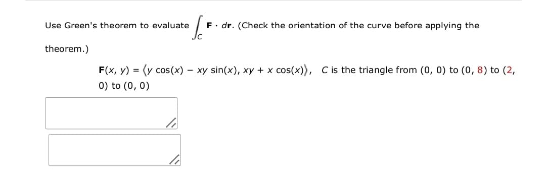 Use Green's theorem to evaluate
F. dr. (Check the orientation of the curve before applying the
theorem.)
F(x, y) = (y cos(x) – xy sin(x), xy + x cos(x)), C is the triangle from (0, 0) to (0, 8) to (2,
0) to (0, 0)
