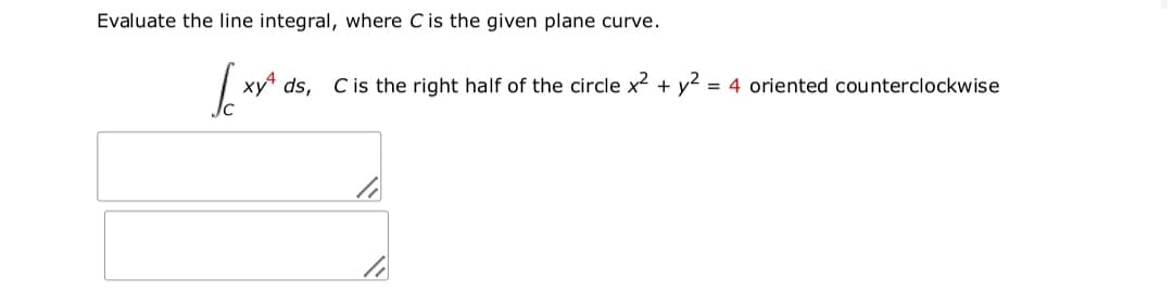 Evaluate the line integral, where C is the given plane curve.
xy ds, C is the right half of the circle x2 + y2 = 4 oriented counterclockwise
