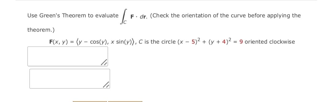 Use Green's Theorem to evaluate
E. dr. (Check the orientation of the curve before applying the
theorem.)
F(x, y) = (y – cos(y), x sin(y)), C is the circle (x – 5)² + (y + 4)² = 9 oriented clockwise
-
