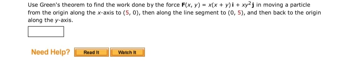 Use Green's theorem to find the work done by the force F(x, y) = x(x + y)i + xy2j in moving a particle
from the origin along the x-axis to (5, 0), then along the line segment to (0, 5), and then back to the origin
along the y-axis.
Need Help?
Read It
Watch It
