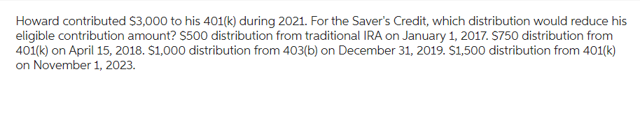 Howard contributed $3,000 to his 401(k) during 2021. For the Saver's Credit, which distribution would reduce his
eligible contribution amount? $500 distribution from traditional IRA on January 1, 2017. $750 distribution from
401(k) on April 15, 2018. $1,000 distribution from 403(b) on December 31, 2019. $1,500 distribution from 401(k)
on November 1, 2023.