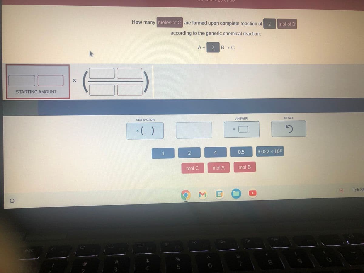 O
STARTING AMOUNT
#
How many moles of Care formed upon complete reaction of 2
according to the generic chemical reaction:
ADD FACTOR
* ( )
X
$
1
%
5
2
A+
mol C
M
2 B → C
4
mol A
31
ANSWER
0.5
mol B
O
mol of B
6.022 x 10²3
RESET
2
Feb 23