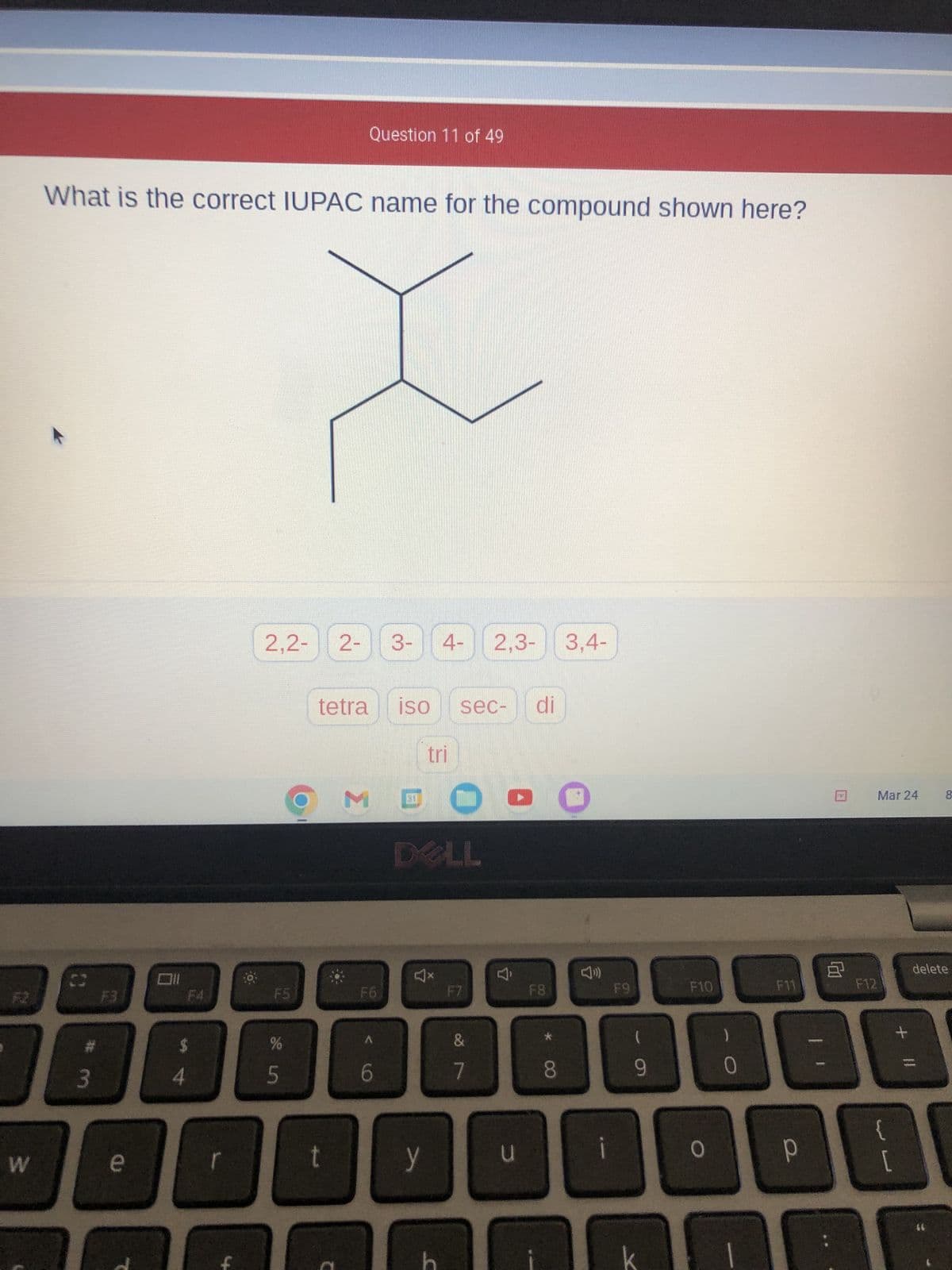 W
What is the correct IUPAC name for the compound shown here?
C
# 3
e
Oll
4
F4
2,2- 2-
LL
%
de in
r
O
5
Question 11 of 49
t
tetra ISO sec- di
Σ
F6
3- 4- 2,3- 3,4-
< 60
tri
GO
DELL
A
y
F7
&
7
4
u
F8
* CO
8
F9
(
9
F10
0
0
F11
Р
8
F12
Mar 24
E
[
8
delete