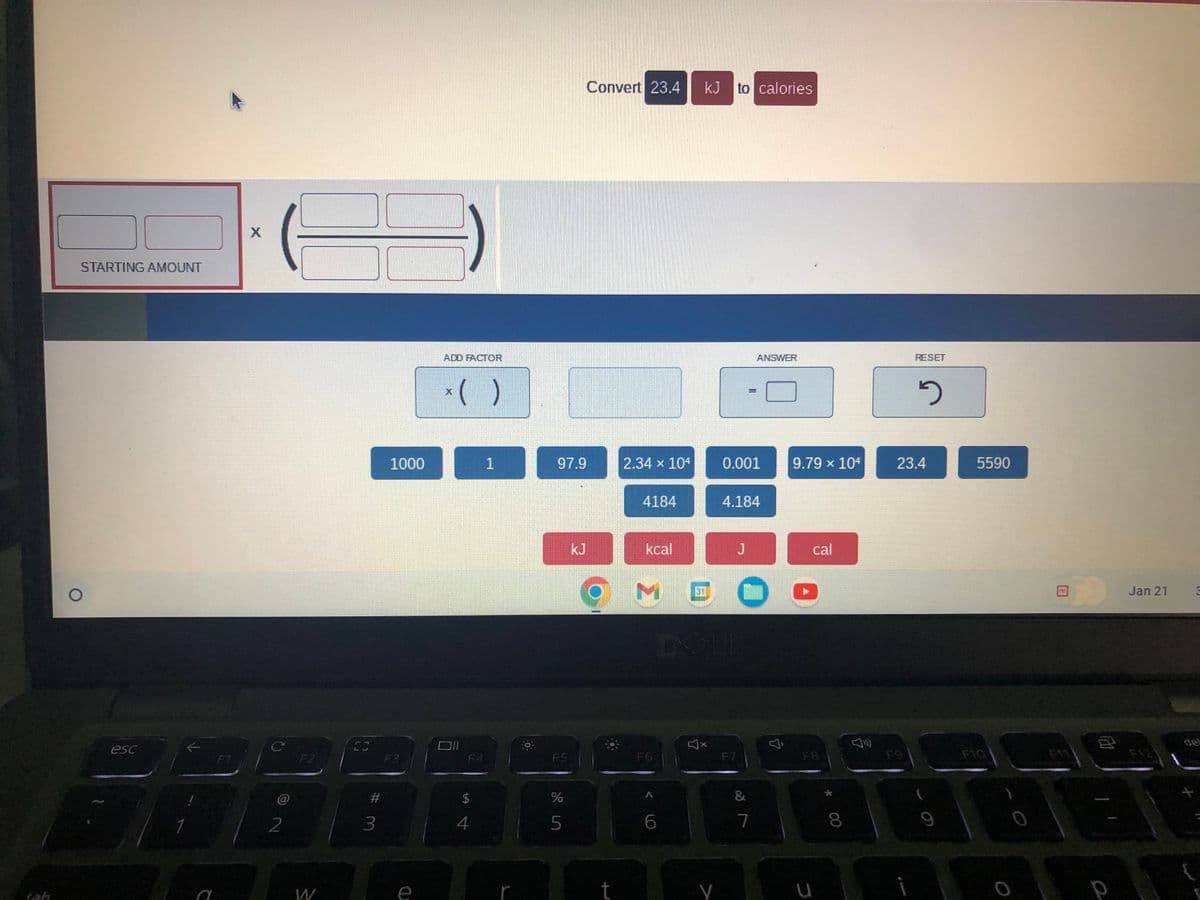 STARTING AMOUNT
esc
C
X
C
2
F2
W
#
3
1000
F3
ADD FACTOR
x( )
$
4
1
97.9
FS
de in
%
5
2
Convert 23.4 kJ to calories
2.34 x 104
t
4184
kcal
6
P
0.001
J
4.184
COMEC
DOLL
ANSWER
&
7
9.79 × 104
cal
00
8
RESET
FO
2
23.4
(
5590
A
FIT
120
Jan 21
del
+