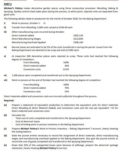 PART 2
Michael's Pottery makes decorative garden pieces using three consecutive processes: Moulding, Baking &
Spraying. Quality control check takes place during the process, at which point, rejected units are separated from
good units.
The following details relate to production for the month of October 2020, for the Baking Department.
Work-in-process, October 1: -0-
i)
Transfer from Moulding: 2,000 units valued at $336.40 each
Other manufacturing costs incurred during October:
$202,120
$212,840
Direct material added
Direct Manufacturing Wages
Manufacturing Overhead Applied
$306,160
iv)
Normal losses are estimated to be 5% of the units transferred in during the period. Losses from the
Baking Department are deemed to be scrap and sold at $382 each.
v)
At inspection 300 decorative pieces were rejected as scrap. These units had reached the following
degree of completion:
From Moulding
100%
Direct material added
40%
Conversion costs
12%%
vi)
1,200 pieces were completed and transferred out to the Spraying Department.
vil)
Work-in-process at the end of October had reached the following degree of completion:
From Moulding
Direct material added
100%
70%
Conversion costs
55%
Direct materials added and conversion costs are incurred uniformly throughout the process.
Required:
(a)
Prepare a statement of equivalent production to determine the equivalent units for direct materials
(From Moulding & Direct Material Added), and conversion costs and the cost per equivalent nit for
direct materials and conversion costs.
(b)
Calculate the:
- Total cost of units completed and transferred to the Spraying Department
Cost of abnormal losses
Cost of ending work-in-process inventory in the Baking Department
(c)
Prepare Michael Pottery's Work-in-Process Inventory - Baking Department T-account, clearly showing
the ending balance.
(d)
State the journal entries necessary to record the assignment of direct materials, direct manufacturing
wages and manufacturing overhead applied to the Baking Department. Also give the journal entries to
record the cost of goods completed and transferred to the Spraying Department.
Given that 25% of the unexpected losses were because of pilferage, prepare the abnormal spoilage
statement, clearly showing Michael Pottery's true loss.
(e)
