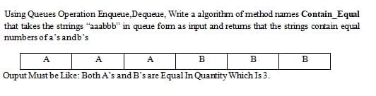 Using Queues Operation Enqueue, Dequeue, Write a algorithm of method names Contain_Equal
that takes the stmings "aaabbb" in queue fom as input and retums that the strings contain equal
numbers of a's andb's
A
A
A
в
B
B
Ouput Must be Like: Both A's and B's are Equal In Quantity Which Is 3.
