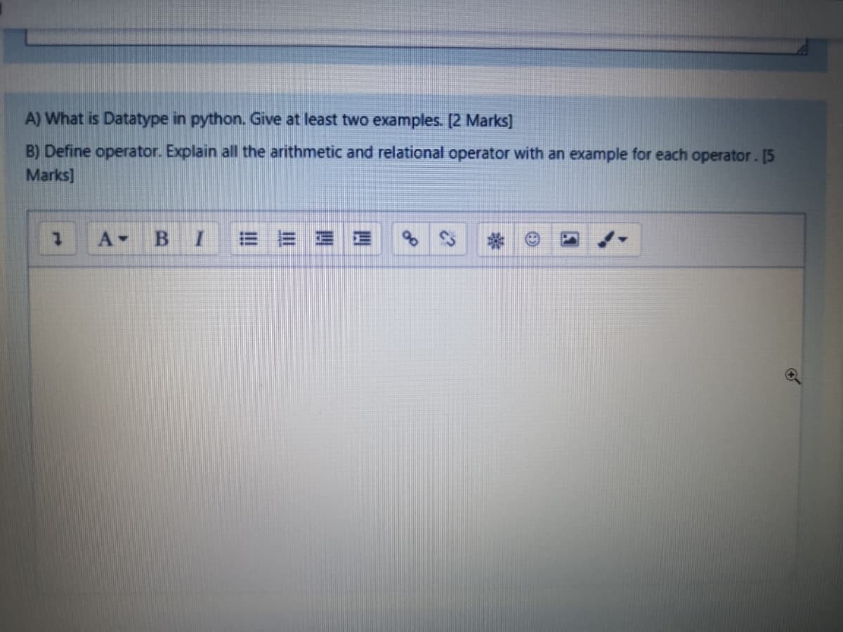 A) What is Datatype in python. Give at least two examples. [2 Marks]
B) Define operator. Explain all the arithmetic and relational operator with an example for each operator. [5
Marks]
