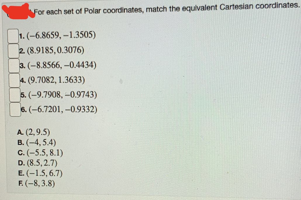 For each set of Polar coordinates, match the equivalent Cartesian coordinates.
1. (-6.8659, -1.3505)
2 (8.9185,0.3076)
3. (-8.8566, -0.4434)
4. (9.7082, 1.3633)
5. (-9.7908, -0.9743)
6. (-6.7201, -0.9332)
A. (2,9.5)
B. (-4, 5.4)
C. (-5.5, 8.1)
D. (8.5, 2.7)
E. (-1.5, 6.7)
F. (-8, 3.8)
