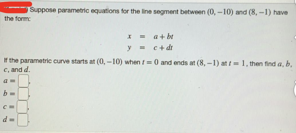 Suppose parametric equations for the line segment between (0,-10) and (8,-1) have
the form:
a + bt
%D
y
c+ dt
%3D
If the parametric curve starts at (0,-10) when t = 0 and ends at (8,-1) at t = 1, then find a, b,
C, and d.
C =
