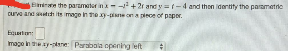 Eliminate the parameter in x =
-t2 + 2t and y =t-4 and then identify the parametric
curve and sketch its image in the xy-plane on a piece of paper.
Equation:
Image in the xy-plane: Parabola opening left
