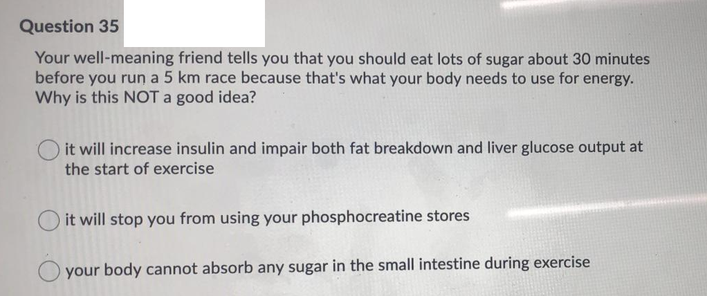 Question 35
Your well-meaning friend tells you that you should eat lots of sugar about 30 minutes
before you run a 5 km race because that's what your body needs to use for energy.
Why is this NOT a good idea?
it will increase insulin and impair both fat breakdown and liver glucose output at
the start of exercise
O it will stop you from using your phosphocreatine stores
your body cannot absorb any sugar in the small intestine during exercise
