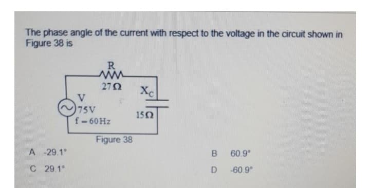 The phase angle of the current with respect to the voltage in the circuit shown in
Figure 38 is
A-29.1°
C 29.1°
R
ww
2702
V
75V
f-60 Hz
Figure 38
Xc
1502
B
D
60.9°
-60.9°