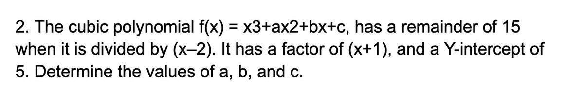 2. The cubic polynomial f(x) = x3+ax2+bx+c, has a remainder of 15
when it is divided by (x-2). It has a factor of (x+1), and a Y-intercept of
5. Determine the values of a, b, and c.