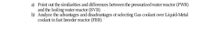 a) Point out the similarities and differenoes between the pressuized water reactor (PWR)
and the boiling water reactor (BVR)
b) Aralyze the advantages and disadvantages of selecting Gas coolant over Liquid-Metal
coolant in fast breeder reactor (FBR)
