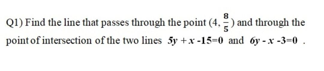 8.
Q1) Find the line that passes through the point (4, -) and through the
point of intersection of the two lines 5y +x -15=0 and 6y - x -3=0 .
