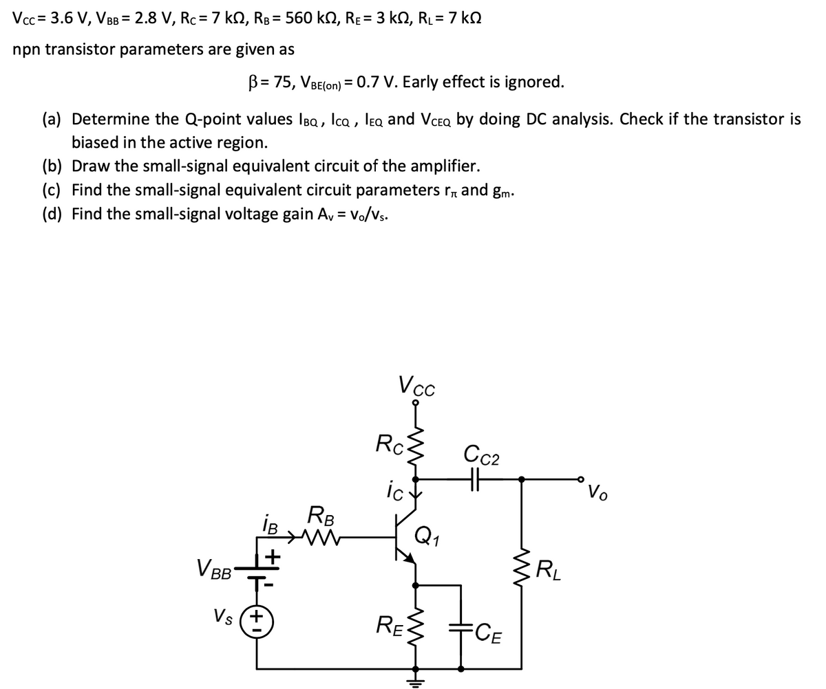 %3D
Vcc = 3.6 V, V = 2.8 V, Rc= 7 ko, RB = 560 kn, RE= 3 kN, RL= 7 kQ
npn transistor parameters are given as
B= 75, VBE(on) = 0.7 V. Early effect is ignored.
(a) Determine the Q-point values IBQ, Ica , leq and VceQ by doing DC analysis. Check if the transistor is
biased in the active region.
(b) Draw the small-signal equivalent circuit of the amplifier.
(c) Find the small-signal equivalent circuit parameters r, and gm.
(d) Find the small-signal voltage gain A, = Vo/Vs.
Vc
Rc3
Cc2
Vo
ic
RB
iB
Q1
RL
VBB
Vs (+
RE
