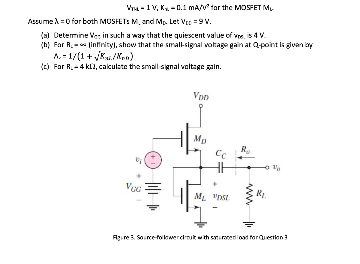 VTNL = 1 V, KnL = 0.1 mA/V² for the MOSFET ML.
Assume A = 0 for both MOSFETS ML and Mp. Let VDD = 9 V.
(a) Determine VGG in such a way that the quiescent value of VDSL İs 4 V.
(b) For RL
(infinity), show that the small-signal voltage gain at Q-point is given by
A, = 1/(1+ /Knl/Knp)
(c) For RL = 4 kN, calculate the small-signal voltage gain.
%3D
%3D
VDD
MD
Ro
Cc
VGG
RL
ML VDSL
Figure 3. Source-follower circuit with saturated load for Question 3
두
+
