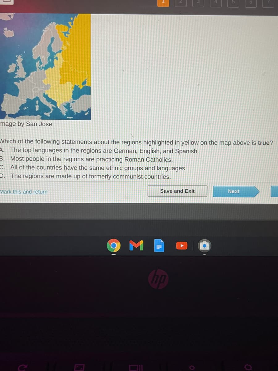 mage by San Jose
Nhich of the following statements about the regions highlighted in yellow
A. The top languages in the regions are German, English, and Spanish.
3. Most people in the regions are practicing Roman Catholics.
C. All of the countries have the same ethnic groups and languages.
the map above
rue?
D. The regions are made up of formerly communist countries.
Mark this and return
Save and Exit
Next
M
