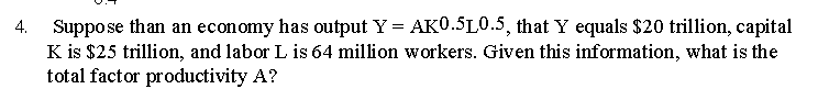 Suppose than an economy has output Y = AK0.5L0.5, that Y equals $20 trillion, capital
K is $25 trillion, and labor L is 64 million workers. Given this information, what is the
total factor productivity A?
4.
