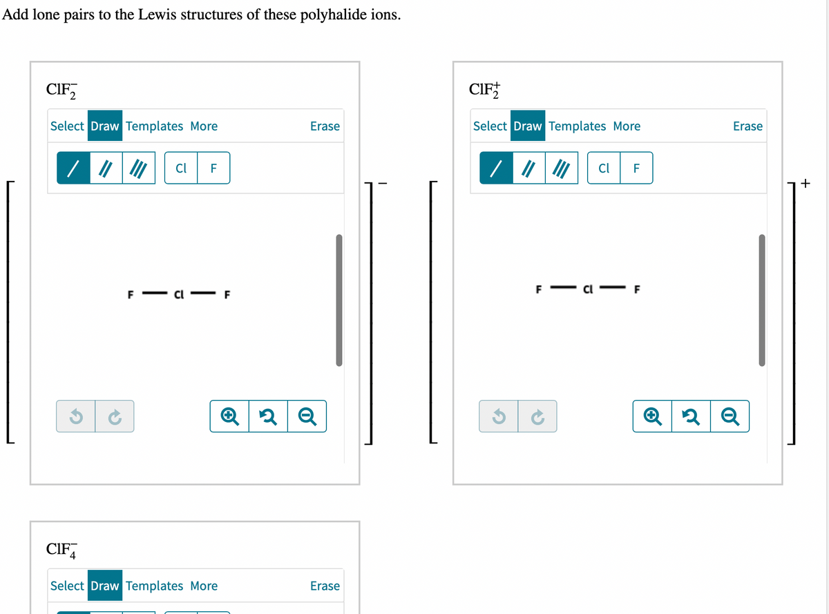 Add lone pairs to the Lewis structures of these polyhalide ions.
CIF
Select Draw Templates More
/ ///// Cl F
$ ✔
CIF
-
Select Draw Templates More
Erase
Q2 Q
Erase
CIF
Select Draw Templates More
G
F
Cl F
Erase
+ 2 Q