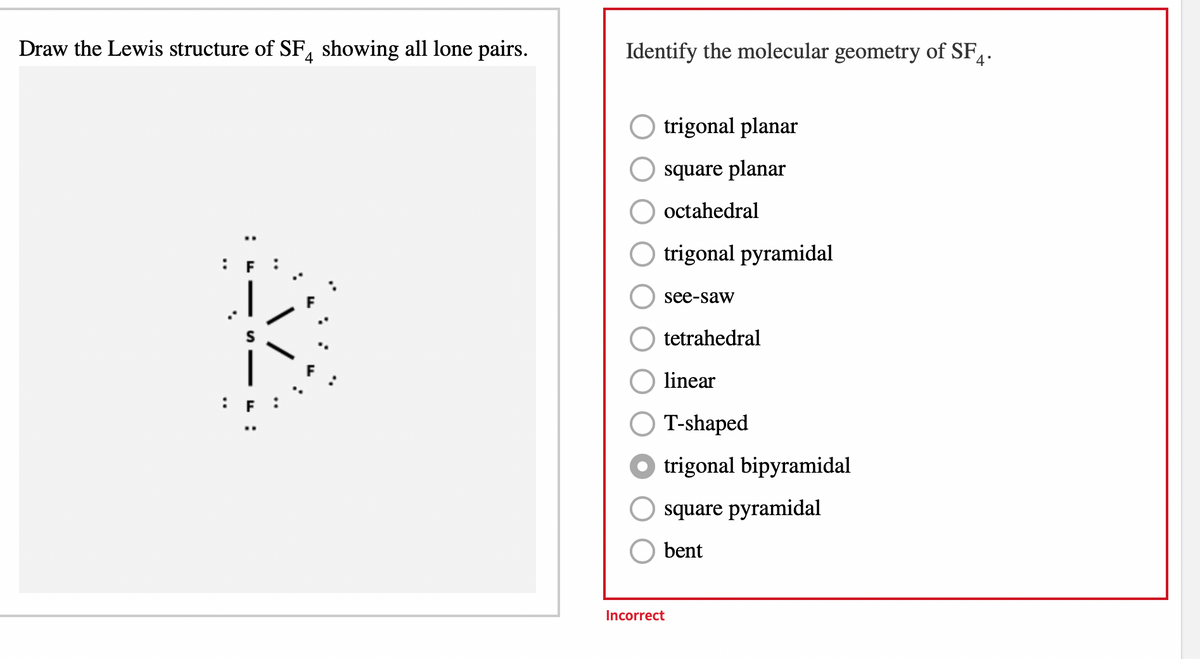 Draw the Lewis structure of SF showing all lone pairs.
Identify the molecular geometry of SF₁.
trigonal planar
square planar
octahedral
trigonal pyramidal
see-saw
tetrahedral
linear
T-shaped
Otrigonal bipyramidal
square pyramidal
bent
Incorrect