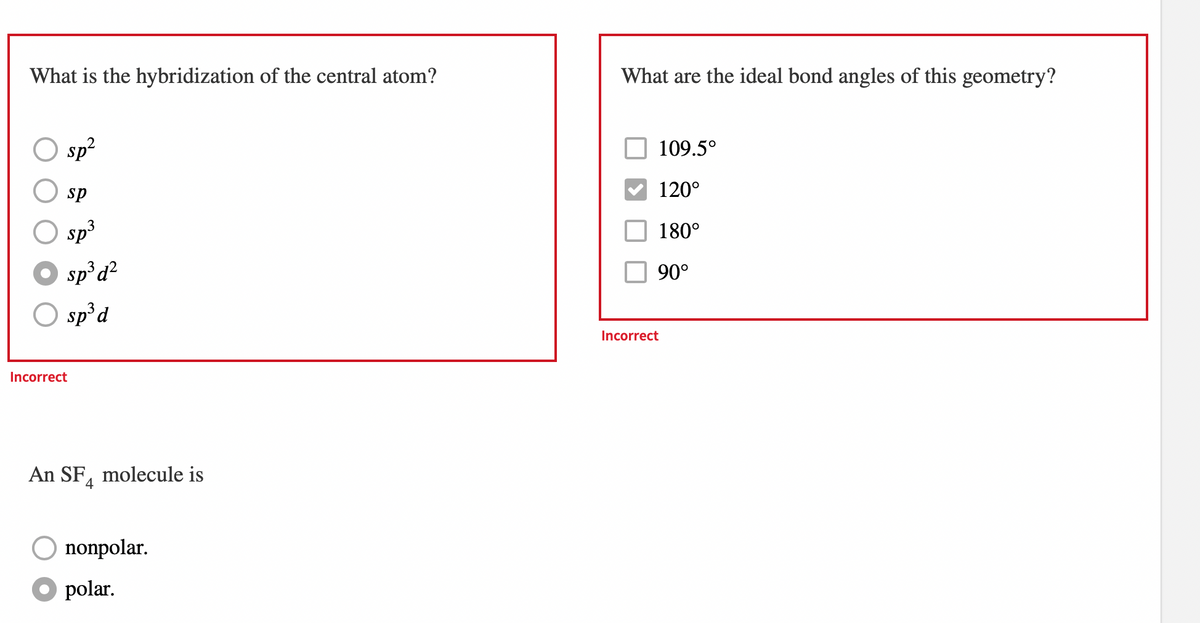 What is the hybridization of the central atom?
sp²
sp
sp³
sp³ d²
sp³ d
Incorrect
An SF molecule is
4
O nonpolar.
● polar.
What are the ideal bond angles of this geometry?
109.5°
120°
180°
90°
Incorrect