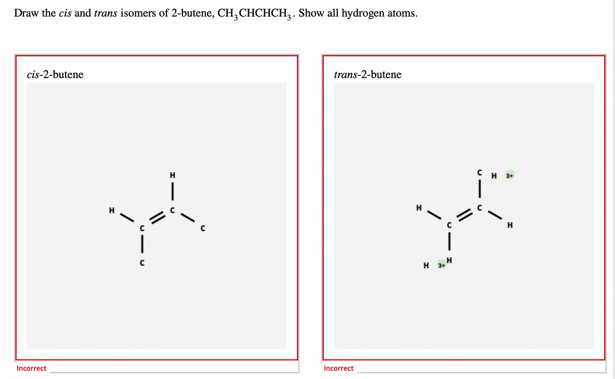 Draw the cis and trans isomers of 2-butene, CH3CHCHCH₂. Show all hydrogen atoms.
cis-2-butene
Incorrect
Y
trans-2-butene
Incorrect
CH 3+
yo
C
H 3+ H