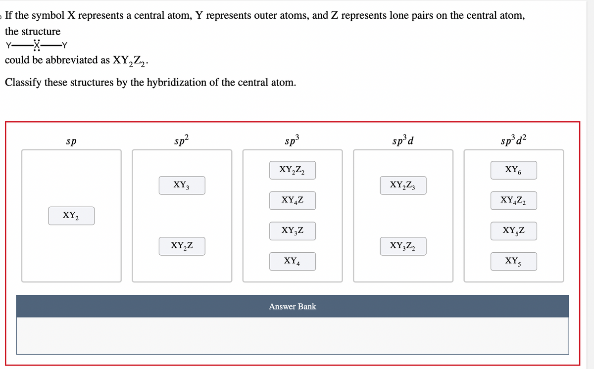 If the symbol X represents a central atom, Y represents outer atoms, and Z represents lone pairs on the central atom,
the structure
Y- -X-Y
could be abbreviated as XY₂Z₂.
Classify these structures by the hybridization of the central atom.
sp
XY₂
sp²
XY3
XY₂Z
sp³
XY₂Z2
XYZ
XY3Z
XY4
Answer Bank
sp³ d
XY₂Z3
XY3Z2
sp³ d²
XY6
XY4Z2
XY,Z
XY5