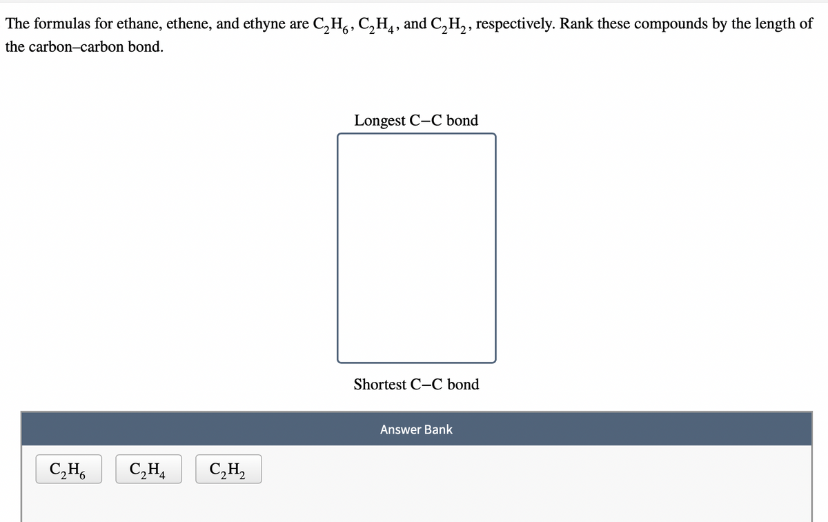 The formulas for ethane, ethene, and ethyne are C₂H₂, C₂H₁, and C₂H₂, respectively. Rank these compounds by the length of
the carbon-carbon bond.
C₂H6
C₂H₁
C₂H₂
Longest C-C bond
Shortest C-C bond
Answer Bank