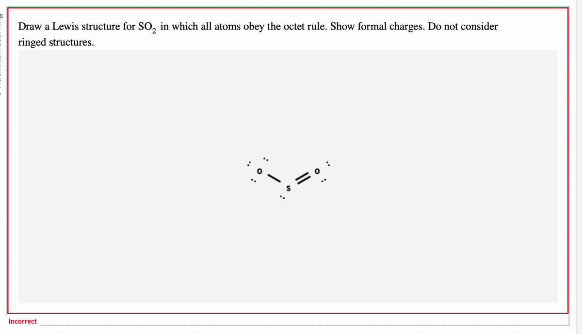 10
Draw a Lewis structure for SO₂ in which all atoms obey the octet rule. Show formal charges. Do not consider
ringed structures.
Incorrect
q
||