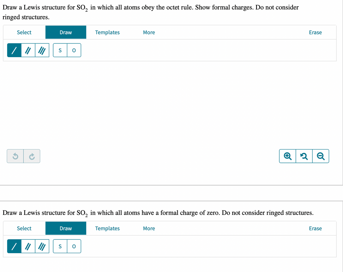 Draw a Lewis structure for SO₂ in which all atoms obey the octet rule. Show formal charges. Do not consider
ringed structures.
Select
/ |||||
G
Select
Draw
/ ||||||
O
Draw
Templates
Draw a Lewis structure for SO₂ in which all atoms have a formal charge of zero. Do not consider ringed structures.
Templates
O
More
Erase
More
Q 2 Q
Erase