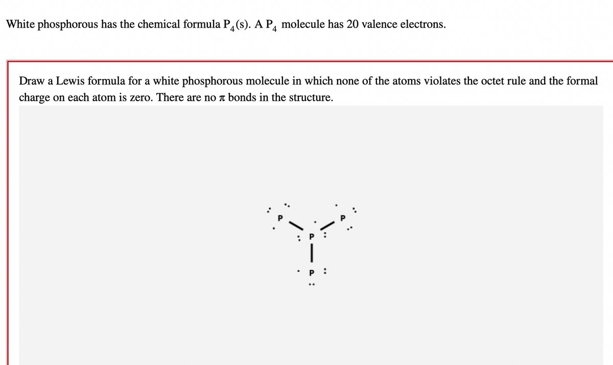 White phosphorous has the chemical formula P4(s). A P4 molecule has 20 valence electrons.
Draw a Lewis formula for a white phosphorous molecule in which none of the atoms violates the octet rule and the formal
charge on each atom is zero. There are no à bonds in the structure.
|
P