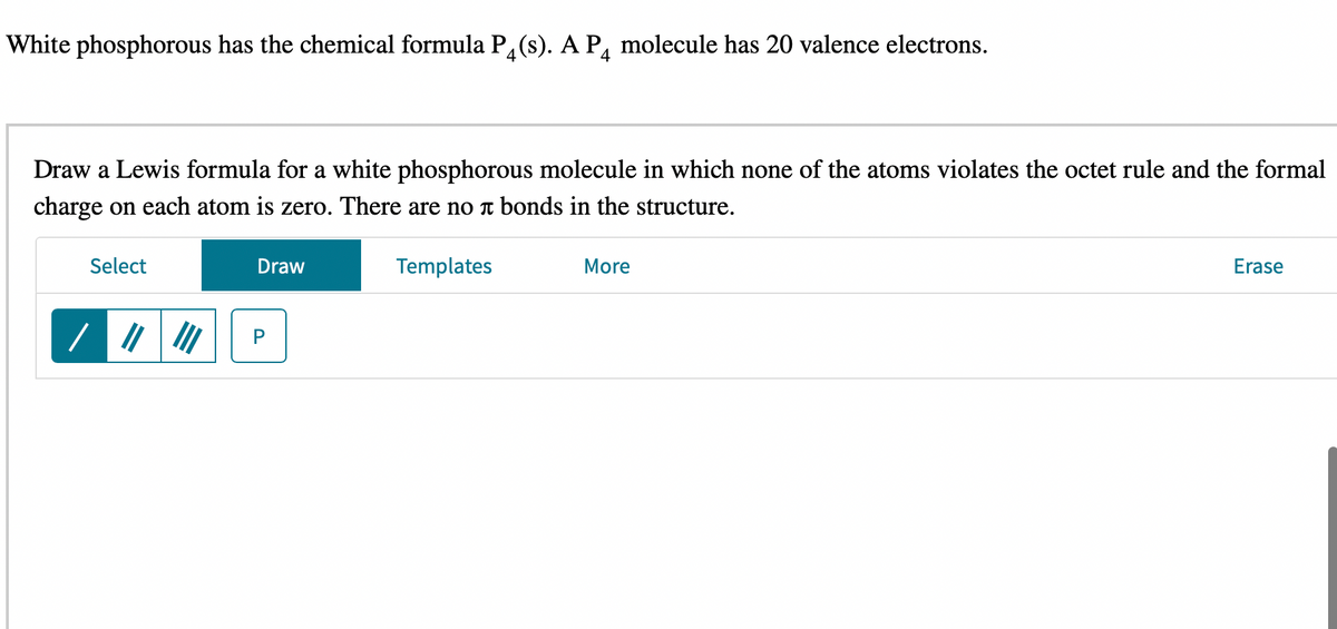 White phosphorous has the chemical formula P4(s). A P4 molecule has 20 valence electrons.
Draw a Lewis formula for a white phosphorous molecule in which none of the atoms violates the octet rule and the formal
charge on each atom is zero. There are no bonds in the structure.
Select
/ ||||||
Draw
P
Templates
More
Erase