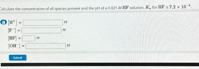 Calculate the concentration of all species present and the pH of a 0.021-M HF solution. Ka for HF is 7.2 x 10-4.
@[H¹] =
[F] =
[HF] =
[OH] =
Submit
M
M
M
M