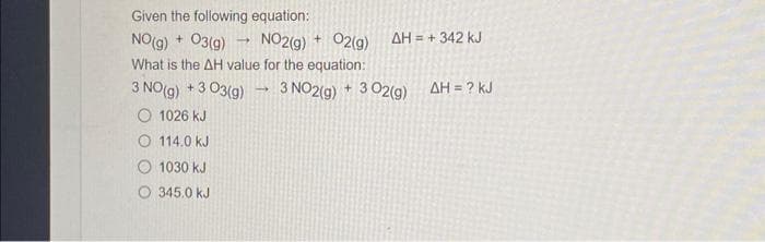 Given the following equation:
NO(g) + 03(g)
NO2(g) + O2(g)
What is the AH value for the equation:
3 NO(g) +3 03(g)
O 1026 KJ
114.0 kJ
1030 kJ
345.0 kJ
-
1
AH = + 342 kJ
3 NO2(g) + 3 02(g) AH = ? KJ