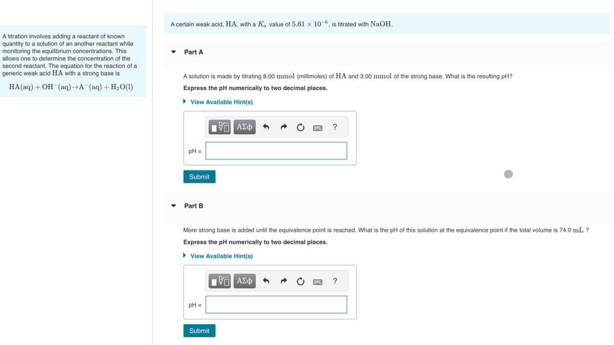 A titration involves adding a reactant of known
quantity to a solution of an another reactant while
monitoring the equilibrium concentrations. This
allows one to determine the concentration of the
second reactant. The equation for the reaction of a
generic weak acid HA with a strong base is
HA(aq) + OH¯(aq)→A¯(aq) + H₂O(1)
A certain weak acid, HA, with a K₂ value of 5.61 × 10-6, is titrated with NaOH.
a
Part A
A solution is made by titrating 8.00 mmol (millimoles) of HA and 3.00 mmol of the strong base. What is the resulting pH?
Express the pH numerically to two decimal places.
► View Available Hint(s)
pH =
Submit
Part B
pH =
IVE ΑΣΦ
Submit
More strong base is added until the equivalence point is reached. What is the pH of this solution at the equivalence point if the total volume is 74.0 mL ?
Express the pH numerically to two decimal places.
► View Available Hint(s)
Ċ
VE ΑΣΦ
?
Ć
?