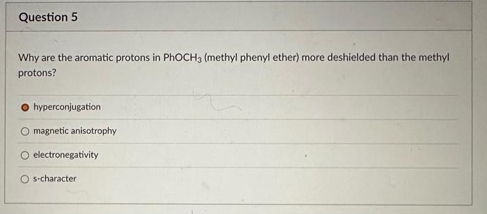 Question 5
Why are the aromatic protons in PhoCH3 (methyl phenyl ether) more deshielded than the methyl
protons?
hyperconjugation
O magnetic anisotrophy
electronegativity
s-character