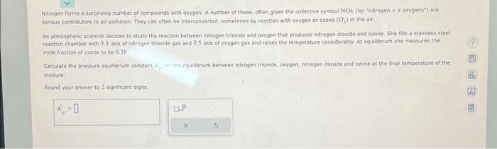 Nitrogen forms a surprising number of compounds with oxygen. A number of these, often given the collective symbol NOx (for "nitrogen + x oxygens") are
serious contributors to air pollution. They can often be interconverted, sometimes by reaction with oxygen or ozone (0₁) in the air.
An atmospheric scientist decides to study the reaction between nitrogen trioxide and oxygen that produces nitrogen dioxide and ozone. She fills a stainless steel
reaction chamber with 3.3. atm of nitrogen trioxide gas and 3.5 atm of oxygen gas and raises the temperature considerably. At equilibrium she measures the
mole fraction of ozone to be 0.38
Calculate the pressure equilibrium constant , for the equilibrium between nitrogen trioxide, oxygen, nitrogen dioxide and ozone at the final temperature of the
mature.
Round your answer to 2 significant digits.
D.P
Ofm吧
2