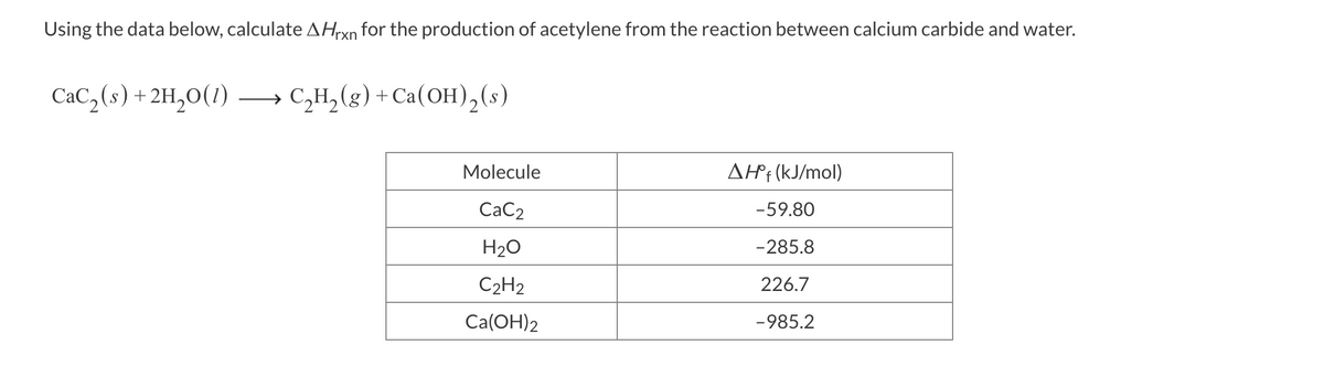 Using the data below, calculate AHrxn for the production of acetylene from the reaction between calcium carbide and water.
CaC₂ (s) + 2H₂O(1)
C₂H₂(g) + Ca(OH)₂ (s)
Molecule
CaC₂
H₂O
C₂H₂
Ca(OH)2
AH°f (kJ/mol)
-59.80
-285.8
226.7
-985.2