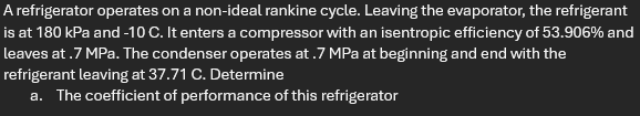 A refrigerator operates on a non-ideal rankine cycle. Leaving the evaporator, the refrigerant
is at 180 kPa and -10 C. It enters a compressor with an isentropic efficiency of 53.906% and
leaves at .7 MPa. The condenser operates at .7 MPa at beginning and end with the
refrigerant leaving at 37.71 C. Determine
a. The coefficient of performance of this refrigerator