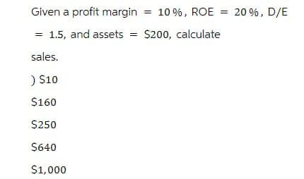 Given a profit margin = 10%, ROE = 20%, D/E
= 1.5, and assets = $200, calculate
sales.
) $10
$160
$250
$640
$1,000