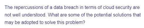 The repercussions of a data breach in terms of cloud security are
not well understood. What are some of the potential solutions that
may be adopted to solve this problem?
